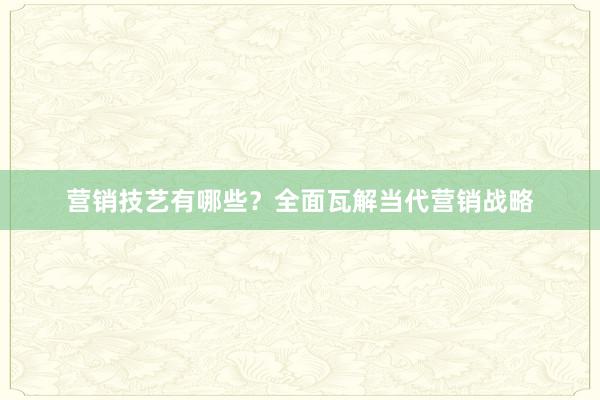 营销技艺有哪些？全面瓦解当代营销战略