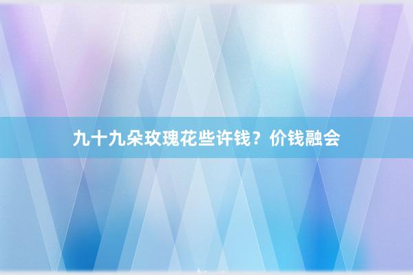 九十九朵玫瑰花些许钱？价钱融会