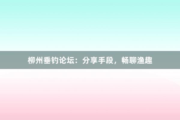 柳州垂钓论坛：分享手段，畅聊渔趣